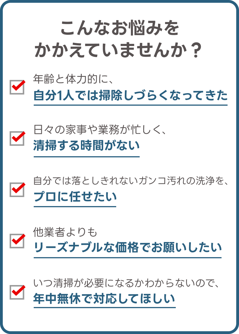 こんなお悩みをかかえていませんか？ | 年齢と体力的に、自分1人では掃除しづらくなってきた | 日々の家事や業務が忙しく、清掃する時間がない | 自分では落としきれないガンコ汚れの洗浄を、プロに任せたい | 他業者よりもリーズナブルな価格でお願いしたい | いつ清掃が必要になるかわからないので、年中無休で対応してほしい